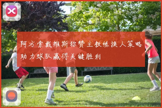 阿方索戴维斯称赞主教练换人策略助力球队赢得关键胜利