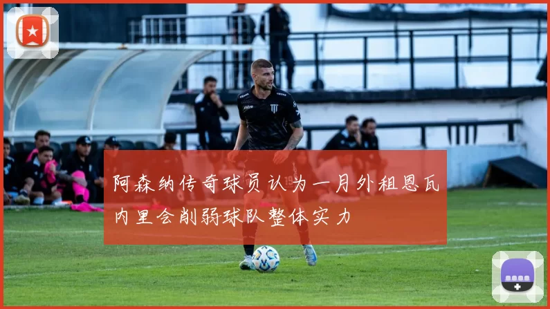 阿森纳传奇球员认为一月外租恩瓦内里会削弱球队整体实力