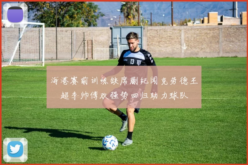 海港赛前训练缺席蒯纪闻克劳德王燊超李帅傅欢强势回归助力球队