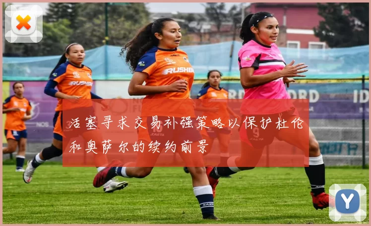 活塞寻求交易补强策略以保护杜伦和奥萨尔的续约前景