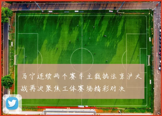 马宁连续两个赛季主裁执法京沪大战再次聚焦工体赛场精彩对决