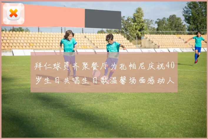拜仁球员齐聚餐厅为孔帕尼庆祝40岁生日共唱生日歌温馨场面感动人心