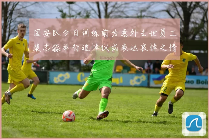 国安队今日训练前为意外去世员工裴志淼举行追悼仪式表达哀悼之情