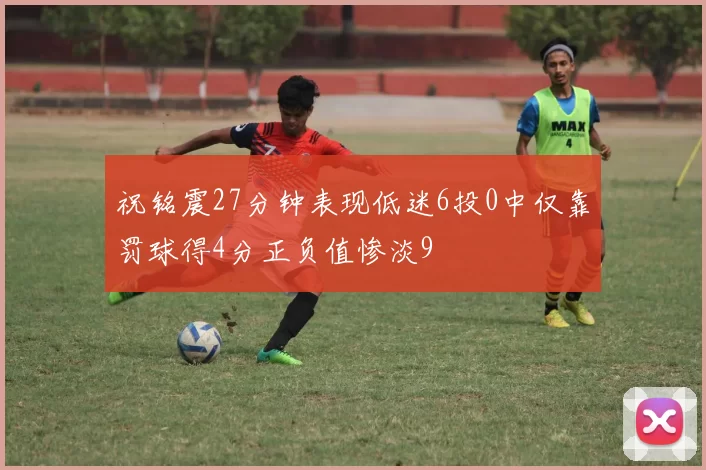 祝铭震27分钟表现低迷6投0中仅靠罚球得4分正负值惨淡9