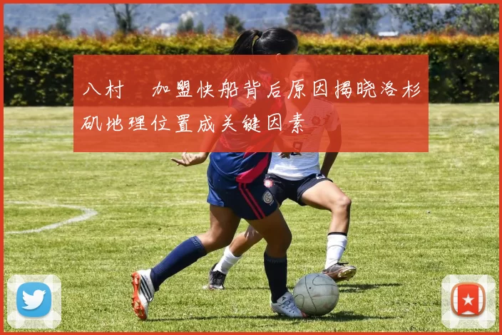 八村塁加盟快船背后原因揭晓洛杉矶地理位置成关键因素