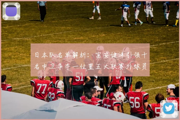 日本队名单解析：富安健洋引领十名中卫争夺一位置五大联赛外球员难以入选