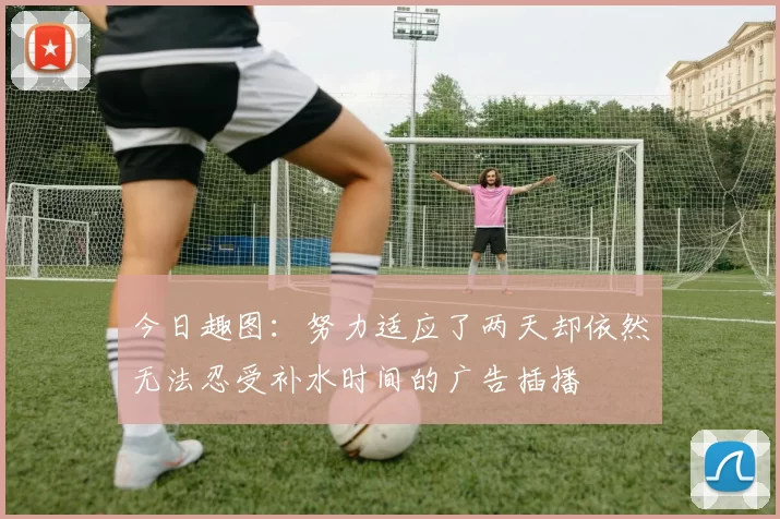今日趣图：努力适应了两天却依然无法忍受补水时间的广告插播