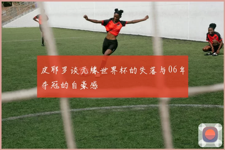 皮耶罗谈无缘世界杯的失落与06年夺冠的自豪感