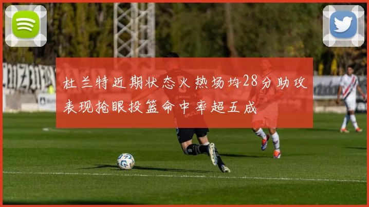 杜兰特近期状态火热场均28分助攻表现抢眼投篮命中率超五成