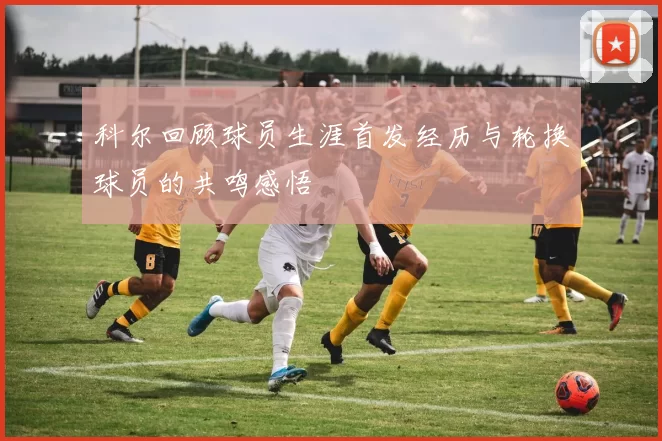 科尔回顾球员生涯首发经历与轮换球员的共鸣感悟