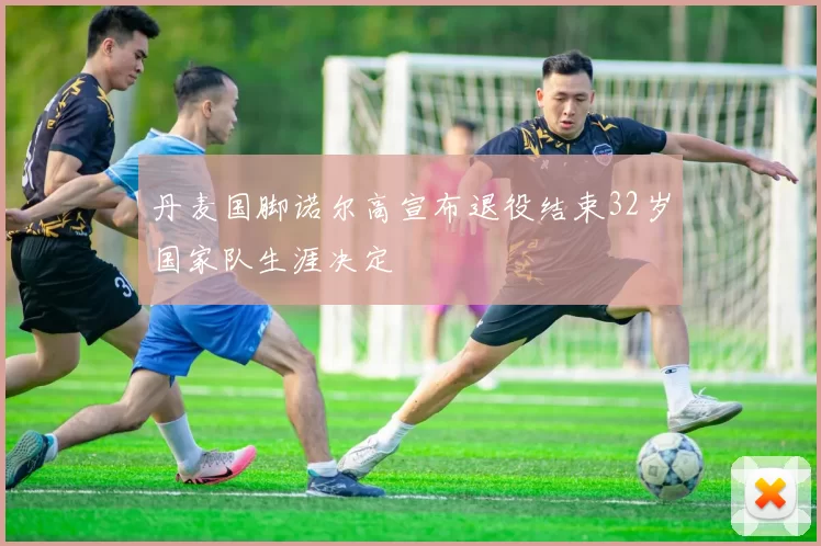 丹麦国脚诺尔高宣布退役结束32岁国家队生涯决定