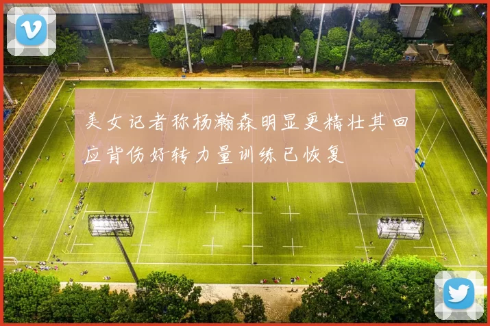 美女记者称杨瀚森明显更精壮其回应背伤好转力量训练已恢复