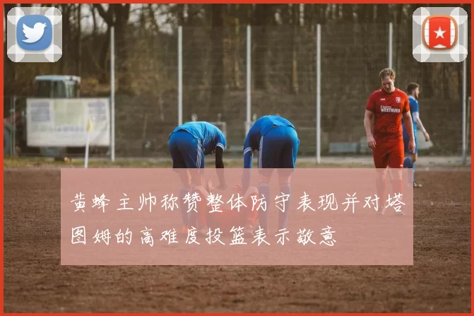 黄蜂主帅称赞整体防守表现并对塔图姆的高难度投篮表示敬意