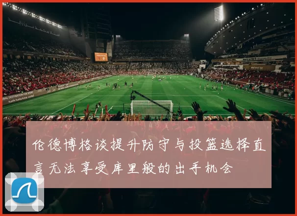 伦德博格谈提升防守与投篮选择直言无法享受库里般的出手机会
