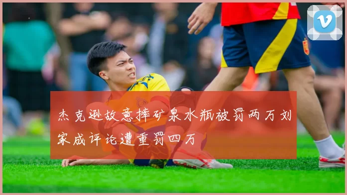 杰克逊故意摔矿泉水瓶被罚两万刘家成评论遭重罚四万