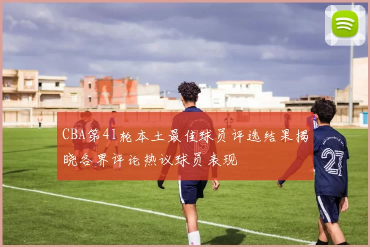 CBA第41轮本土最佳球员评选结果揭晓各界评论热议球员表现