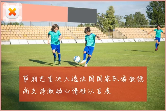 萨利巴首次入选法国国家队感激德尚支持激动心情难以言表