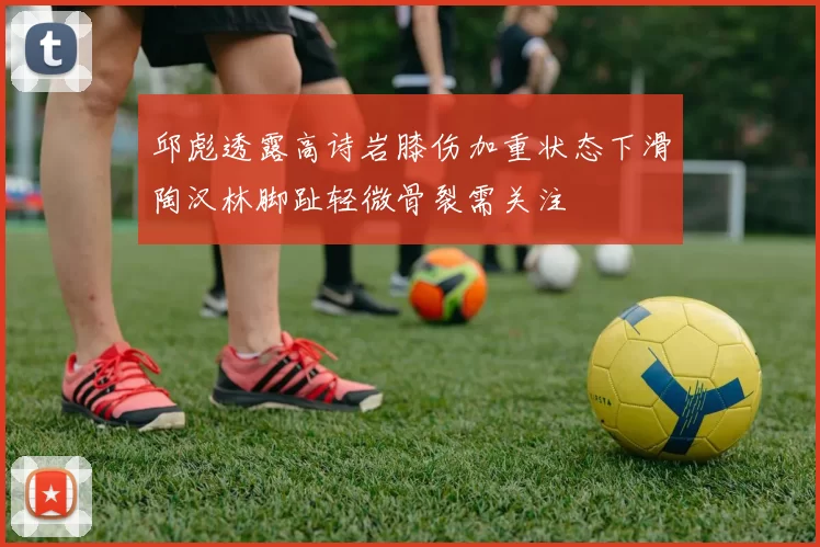 邱彪透露高诗岩膝伤加重状态下滑陶汉林脚趾轻微骨裂需关注