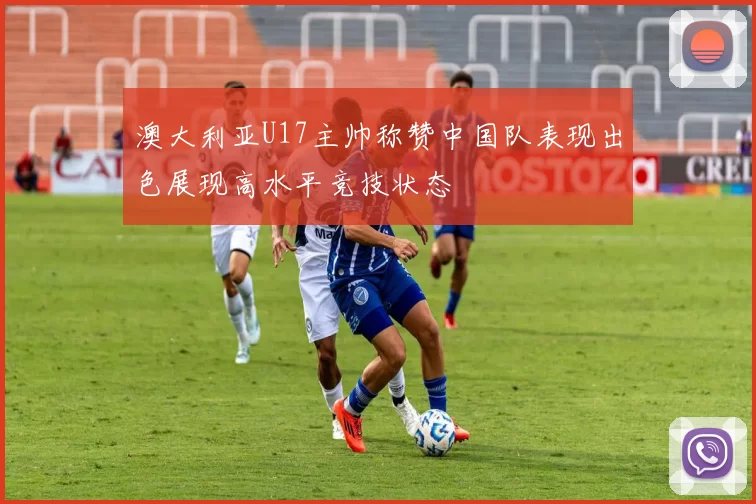 澳大利亚U17主帅称赞中国队表现出色展现高水平竞技状态