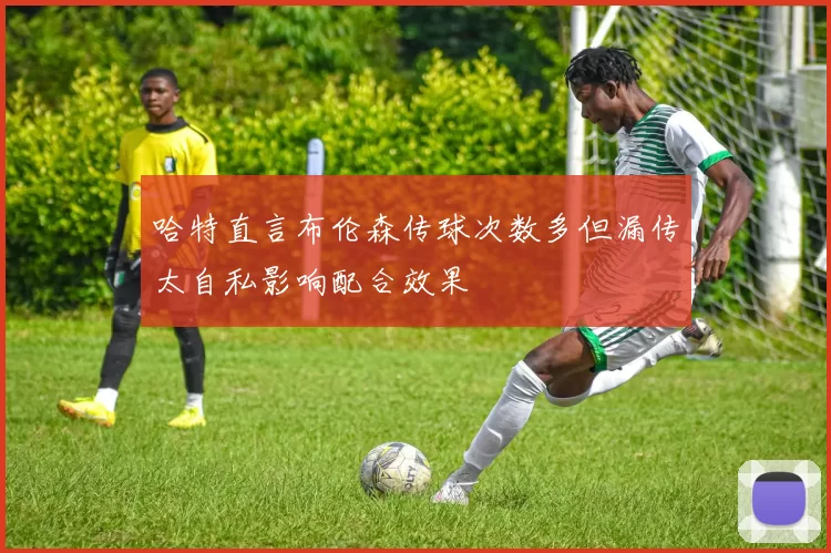 哈特直言布伦森传球次数多但漏传太自私影响配合效果
