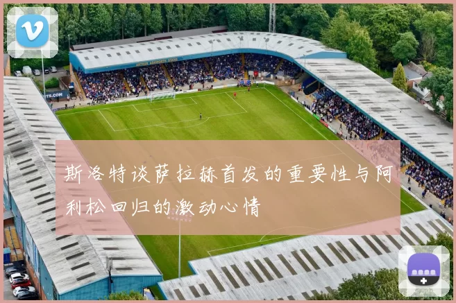 斯洛特谈萨拉赫首发的重要性与阿利松回归的激动心情