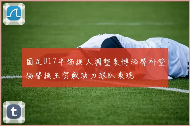 国足U17半场换人调整袁博涵替补登场替换王贺毅助力球队表现
